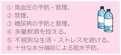 ①高血圧の予防・管理。②禁煙。③糖尿病の予防と管理。④多量飲酒を控える。⑤不規則な生活・ストレスを避ける。⑥十分な水分補給による脱水症状。