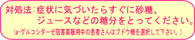 対処法:症状に気づいたらすぐに砂糖、ジュースなどの糖分をとってください。(a-グルコシターゼ阻害薬服用中の患者さんはブドウ糖を選択して下さい。)