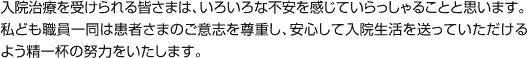 入院治療を受けられる皆さまは、いろいろな不安を感じていらっしゃることと思います。私ども職員一同は患者さまのご意志を尊重し、安心して入院生活を送っていただけるよう精一杯の努力をいたします。